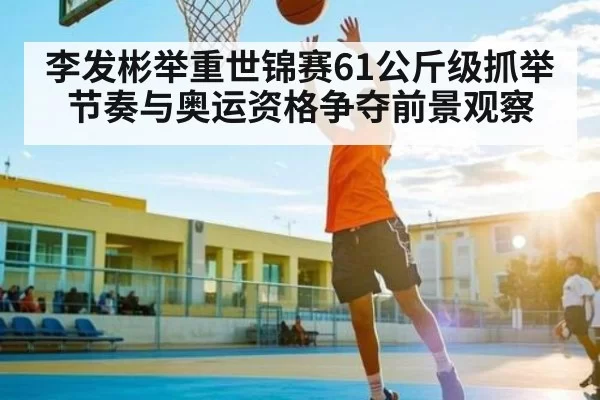 李发彬举重世锦赛61公斤级抓举节奏与奥运资格争夺前景观察